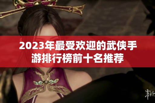 2023年最受欢迎的武侠手游排行榜前十名推荐