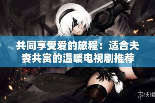 共同享受爱的旅程：适合夫妻共赏的温暖电视剧推荐