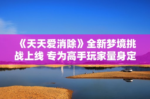 《天天爱消除》全新梦境挑战上线 专为高手玩家量身定制