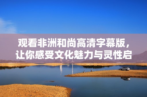 观看非洲和尚高清字幕版，让你感受文化魅力与灵性启迪