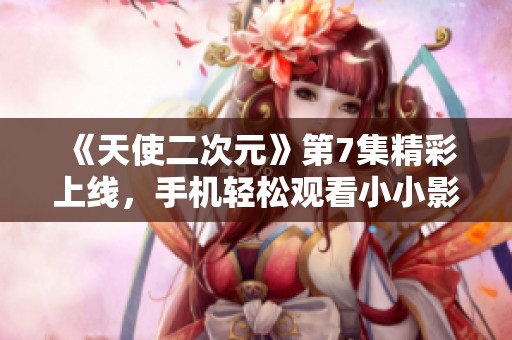《天使二次元》第7集精彩上线，手机轻松观看小小影视推荐