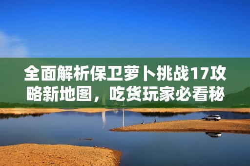 全面解析保卫萝卜挑战17攻略新地图，吃货玩家必看秘籍！