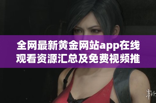 全网最新黄金网站app在线观看资源汇总及免费视频推荐分享