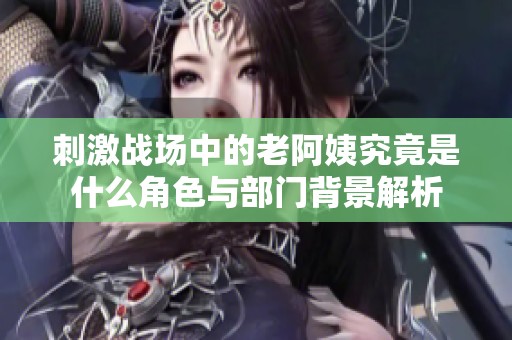 刺激战场中的老阿姨究竟是什么角色与部门背景解析