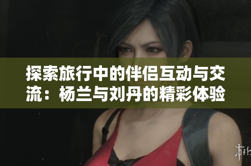 探索旅行中的伴侣互动与交流：杨兰与刘丹的精彩体验