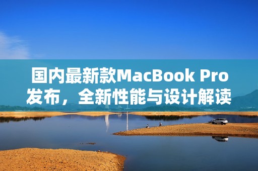 国内最新款MacBook Pro发布，全新性能与设计解读