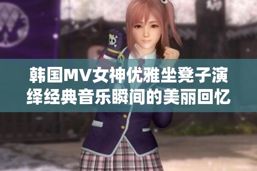 韩国MV女神优雅坐凳子演绎经典音乐瞬间的美丽回忆