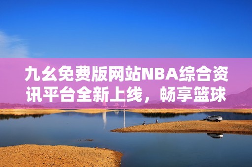 九幺免费版网站NBA综合资讯平台全新上线，畅享篮球盛宴