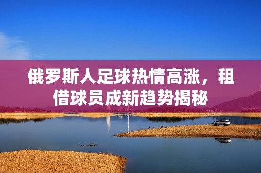 俄罗斯人足球热情高涨，租借球员成新趋势揭秘