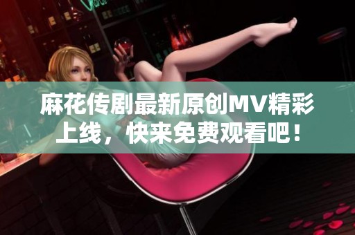 麻花传剧最新原创MV精彩上线，快来免费观看吧！