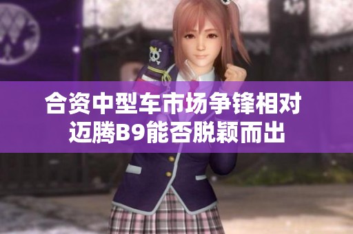合资中型车市场争锋相对 迈腾B9能否脱颖而出