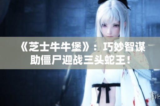 《芝士牛牛堡》：巧妙智谋助僵尸迎战三头蛇王！