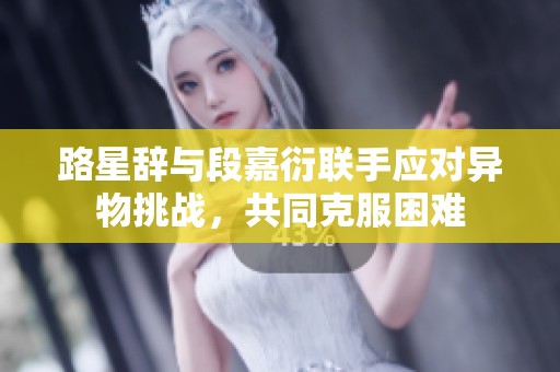 路星辞与段嘉衍联手应对异物挑战，共同克服困难