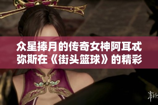 众星捧月的传奇女神阿耳忒弥斯在《街头篮球》的精彩之旅