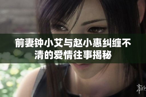 前妻钟小艾与赵小惠纠缠不清的爱情往事揭秘