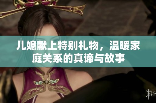 儿媳献上特别礼物，温暖家庭关系的真谛与故事