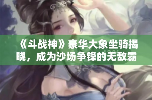 《斗战神》豪华大象坐骑揭晓，成为沙场争锋的无敌霸主!