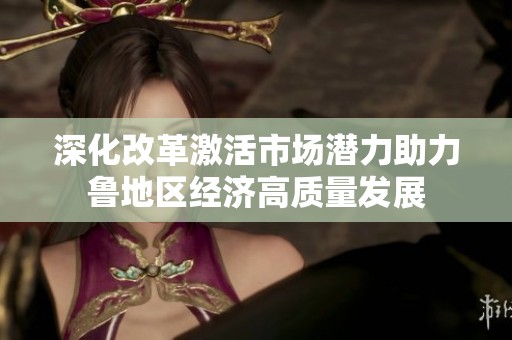 深化改革激活市场潜力助力鲁地区经济高质量发展