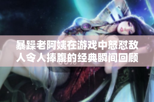 暴躁老阿姨在游戏中怒怼敌人令人捧腹的经典瞬间回顾