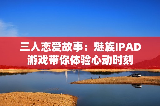 三人恋爱故事：魅族IPAD游戏带你体验心动时刻