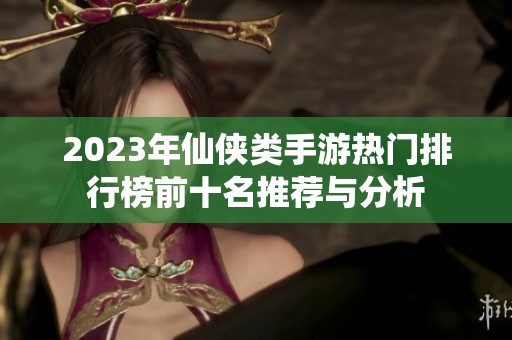 2023年仙侠类手游热门排行榜前十名推荐与分析