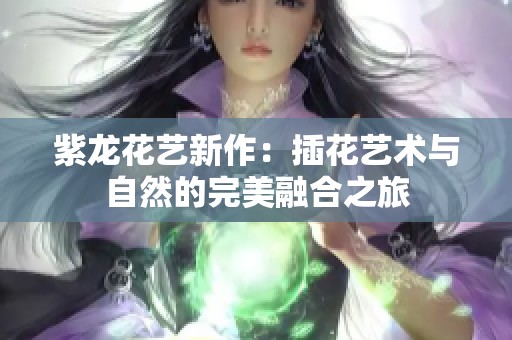 紫龙花艺新作：插花艺术与自然的完美融合之旅