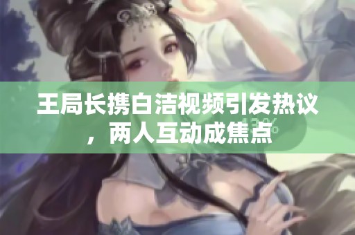 王局长携白洁视频引发热议，两人互动成焦点