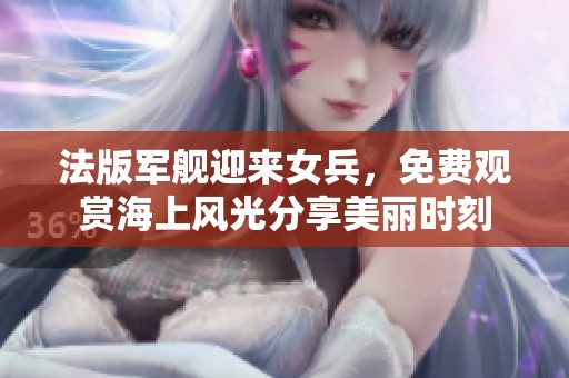 法版军舰迎来女兵，免费观赏海上风光分享美丽时刻
