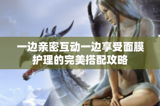 一边亲密互动一边享受面膜护理的完美搭配攻略