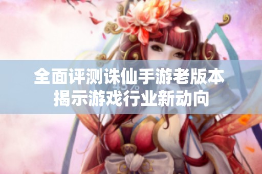 全面评测诛仙手游老版本 揭示游戏行业新动向