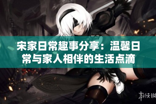 宋家日常趣事分享：温馨日常与家人相伴的生活点滴