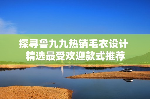 探寻鲁九九热销毛衣设计 精选最受欢迎款式推荐