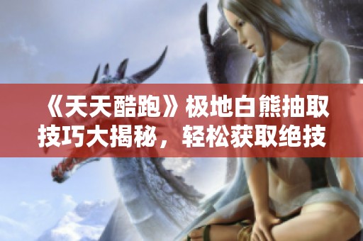 《天天酷跑》极地白熊抽取技巧大揭秘，轻松获取绝技的方法与步骤