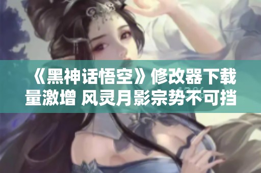 《黑神话悟空》修改器下载量激增 风灵月影宗势不可挡