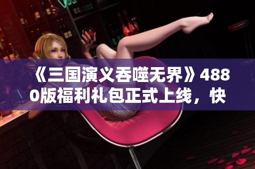 《三国演义吞噬无界》4880版福利礼包正式上线，快来领取吧！