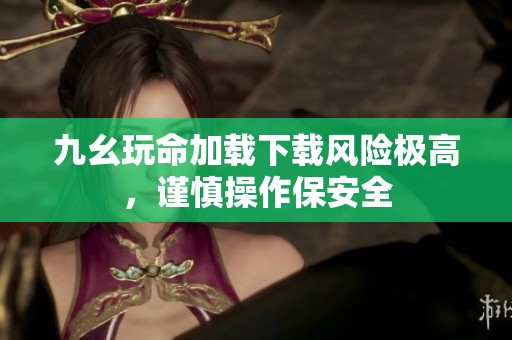 九幺玩命加载下载风险极高，谨慎操作保安全