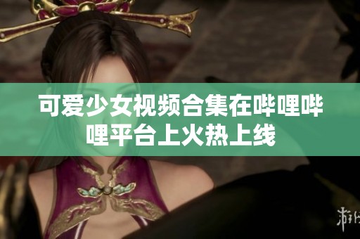 可爱少女视频合集在哔哩哔哩平台上火热上线