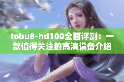 tobu8-hd100全面评测：一款值得关注的高清设备介绍