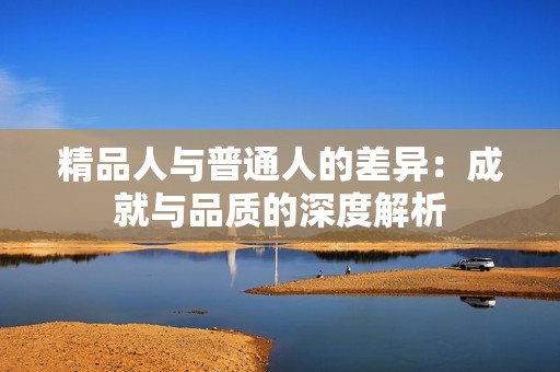精品人与普通人的差异：成就与品质的深度解析