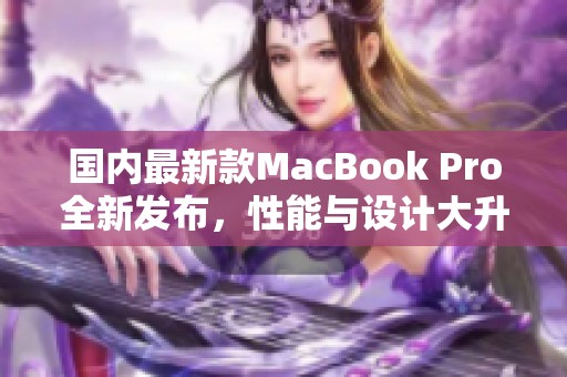 国内最新款MacBook Pro全新发布，性能与设计大升级
