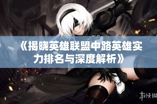 《揭晓英雄联盟中路英雄实力排名与深度解析》