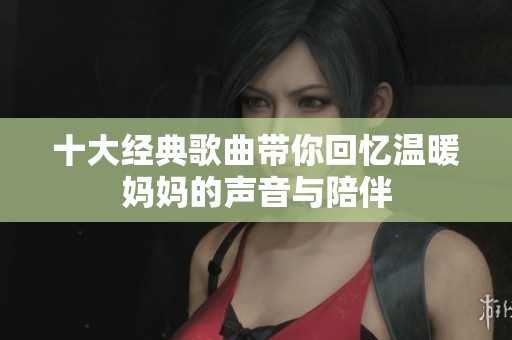 十大经典歌曲带你回忆温暖妈妈的声音与陪伴