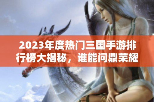 2023年度热门三国手游排行榜大揭秘，谁能问鼎荣耀之巅
