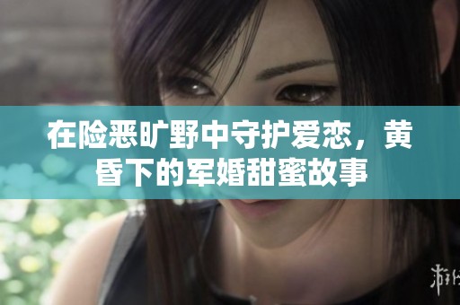 在险恶旷野中守护爱恋，黄昏下的军婚甜蜜故事