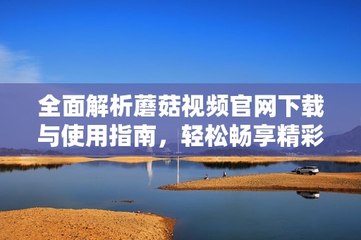 全面解析蘑菇视频官网下载与使用指南，轻松畅享精彩内容