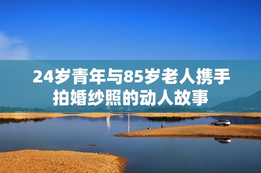 24岁青年与85岁老人携手拍婚纱照的动人故事