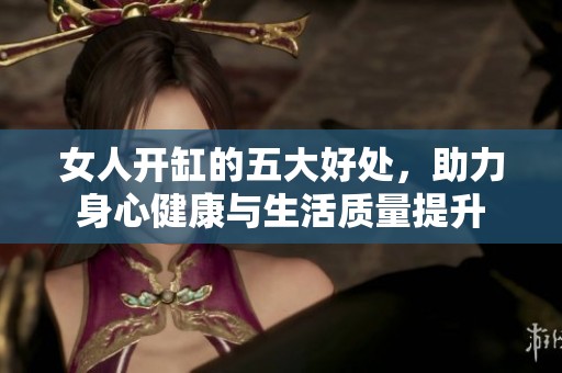 女人开缸的五大好处，助力身心健康与生活质量提升