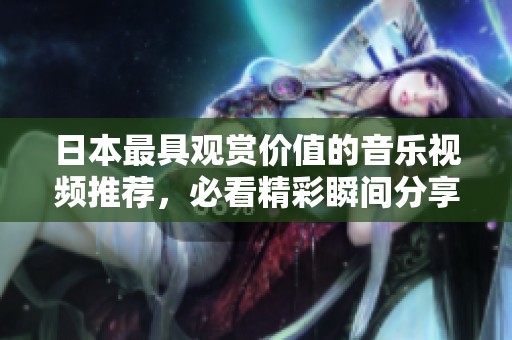 日本最具观赏价值的音乐视频推荐，必看精彩瞬间分享