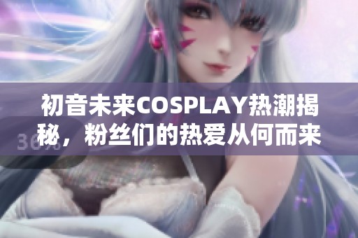 初音未来COSPLAY热潮揭秘，粉丝们的热爱从何而来