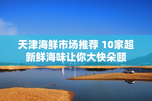 天津海鲜市场推荐 10家超新鲜海味让你大快朵颐
